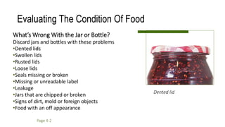What’s Wrong With the Jar or Bottle?
Discard jars and bottles with these problems
•Dented lids
•Swollen lids
•Rusted lids
•Loose lids
•Seals missing or broken
•Missing or unreadable label
•Leakage
•Jars that are chipped or broken
•Signs of dirt, mold or foreign objects
•Food with an off appearance
Evaluating The Condition Of Food
Dented lid
Page 4-2
 