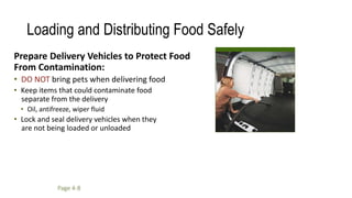 Loading and Distributing Food Safely
Prepare Delivery Vehicles to Protect Food
From Contamination:
• DO NOT bring pets when delivering food
• Keep items that could contaminate food
separate from the delivery
• Oil, antifreeze, wiper fluid
• Lock and seal delivery vehicles when they
are not being loaded or unloaded
Page 4-8
 