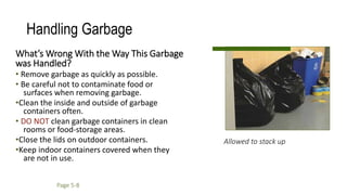 Allowed to stack up
Handling Garbage
What’s Wrong With the Way This Garbage
was Handled?
• Remove garbage as quickly as possible.
• Be careful not to contaminate food or
surfaces when removing garbage.
•Clean the inside and outside of garbage
containers often.
• DO NOT clean garbage containers in clean
rooms or food-storage areas.
•Close the lids on outdoor containers.
•Keep indoor containers covered when they
are not in use.
Page 5-8
 