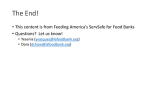 The End!
• This content is from Feeding America’s ServSafe for Food Banks
• Questions? Let us know!
• Yesenia (yvasquez@lafoodbank.org)
• Dora (dchow@lafoodbank.org)
 