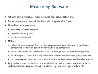 Measuring Software
▶ Artifacts primarily include: models, source code (compilation units)
▶ Data as representation of abstractions within a piece of software
▶ Three kinds of abstractions
▶ structures => hierarchies, trees
▶ dependencies => graphs
▶ metrics => metric data
▶ Metrics
▶ deﬁned by (mathematical) functions that assign numeric values (measures) to software
components to represent certain properties about set components
▶ metrics are abstractions derived from statics or even dynamics of software components
▶ for existing (e.g. classes, methods) and derived software components (e.g. dependencies)
▶ can be aggregated alongside other abstractions; e.g. package metrics based on class metrics
▶ Aggregations: abstractions that summaries other abstractions, usually in the form
mathematical (usually statistical) operations, e.g. sum, average, median, etc.
5
 