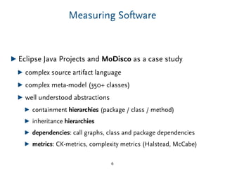 Measuring Software
▶ Eclipse Java Projects and MoDisco as a case study
▶ complex source artifact language
▶ complex meta-model (350+ classes)
▶ well understood abstractions
▶ containment hierarchies (package / class / method)
▶ inheritance hierarchies
▶ dependencies: call graphs, class and package dependencies
▶ metrics: CK-metrics, complexity metrics (Halstead, McCabe)
6
 