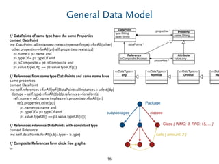 General Data Model
// DataPoints of same type have the same Properties
context DataPoint
inv: DataPoint::allInstances->select(type=self.type)->forAll(other|
other.properties->forAll(p1|self.properties->exist(p2|
p1.name = p2.name and
p1.typeOf = p2.typeOf and
p1.isComposite = p2.isComposite and
p1.value.typeOf() == p2.value.typeOf()))
// References from same type DataPoints and same name have
same properties
context DataPoint
inv: self.references->forAll(ref1|DataPoint::allInstances->select(dp|
dp.type = self.type)->forAll(dp|dp.refernces->forAll(ref2|
ref1.name = ref2.name implies ref1.properties->forAll(p1|
ref2.properties.exist(p2|
p1.name=p2.name and
p1.typeOf = p2.typeOf and
p1.value.typeOf() == p2.value.typeOf()))))
// References reference DataPoints with consistent type
context Reference:
inv: self.dataPoints.forAll(a,b|a.type = b.type)
// Composite References form circle free graphs
...
16
Class { WMC: 3, RFC: 15, ... }
calls { amount: 2 }
Package
classessubpackages
type:String
label:String
DataPoint
name:String
Property
isComposite:Boolean
Reference
value:any
Attribute
properties *
properties *
dataPoints *
<<DataType>>
any
<<Dat
Nu
<<DataType>>
Ordinal
<<DataType>>
Nominal
 