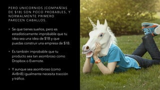 P E R O U N I C O R N I O S ( C O M PA Ñ Í A S
D E $ 1 B ) S O N P O C O P R O B A B L E S , Y
N O R M A L M E N T E P R I M E R O
PA R E C E N C A B A L L O S .
• Se que tienes sueños, pero es
estadísticamente improbable que tu
idea sea una idea de $1B y que
puedas construir una empresa de $1B.
• Es también improbable que tu
producto sea tan asombroso como
Dropbox o Evernote.
• Y aunque sea asombroso (como
AirBnB) igualmente necesita tracción
y tráfico.
 