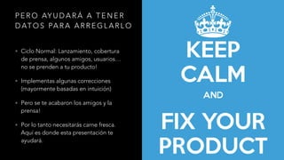 P E R O AY U D A R Á A T E N E R
D AT O S PA R A A R R E G L A R L O
• Ciclo Normal: Lanzamiento, cobertura
de prensa, algunos amigos, usuarios…
no se prenden a tu producto!
• Implementas algunas correcciones
(mayormente basadas en intuición)
• Pero se te acabaron los amigos y la
prensa!
• Por lo tanto necesitarás carne fresca.
Aquí es donde esta presentación te
ayudará.
 