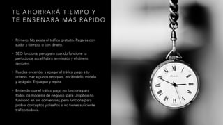 T E A H O R R A R Á T I E M P O Y
T E E N S E Ñ A R Á M Á S R Á P I D O
• Primero: No existe el tráfico gratuito. Pagarás con
sudor y tiempo, o con dinero.
• SEO funciona, pero para cuando funcione tu
período de accel habrá terminado y el dinero
también.
• Puedes encender y apagar el tráfico pago a tu
criterio. Haz algunos retoques, enciéndelo, mídelo
y apágalo. Enjuague y repita.
• Entiendo que el tráfico pago no funciona para
todos los modelos de negocio (para Dropbox no
funcionó en sus comienzos), pero funciona para
probar conceptos y diseños si no tienes suficiente
tráfico todavía.
 