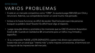 • Si está en un mercado competitivo como “CRM”, le asustará pagar $50 USD por Click y
renunciará. Además, sus competidores tienen un canal mucho más pensado.
• Incluso si lo haces funcionar, es difícil de escalar. Qué haría para que más personas
busquen su palabra clave? Exacto! Es difícil hacer algo al respecto.
• Luego recaudas dinero y prometes a los inversores que su CAC (Customer Acquisition
Cost) es $X. Cuando en realidad es $X únicamente para un tráfico muy limitado y
específico.
• Si su competidor PUEDE y ESTÁ DISPUESTO a gastar más dinero que usted porque
insiste más con un canal que “intenta más” y tiene mejores conversiones, él terminará con
la mayoría de las impresiones del mercado.
VA R I O S P R O B L E M A S
E S T O C A U S A
 