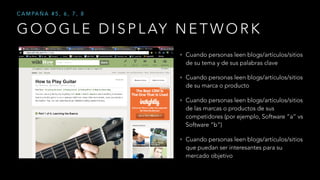 G O O G L E D I S P L AY N E T W O R K
C A M PA Ñ A # 5 , 6 , 7 , 8
• Cuando personas leen blogs/artículos/sitios
de su tema y de sus palabras clave
• Cuando personas leen blogs/artículos/sitios
de su marca o producto
• Cuando personas leen blogs/artículos/sitios
de las marcas o productos de sus
competidores (por ejemplo, Software “a” vs
Software “b”)
• Cuando personas leen blogs/artículos/sitios
que puedan ser interesantes para su
mercado objetivo
 