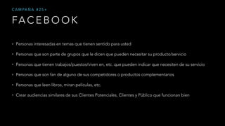 FA C E B O O K
C A M PA Ñ A # 2 5 +
• Personas interesadas en temas que tienen sentido para usted
• Personas que son parte de grupos que le dicen que pueden necesitar su producto/servicio
• Personas que tienen trabajos/puestos/viven en, etc. que pueden indicar que necesiten de su servicio
• Personas que son fan de alguno de sus competidores o productos complementarios
• Personas que leen libros, miran películas, etc.
• Crear audiencias similares de sus Clientes Potenciales, Clientes y Público que funcionan bien
 