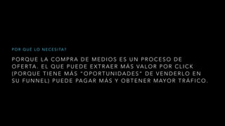 P O R Q U E L A C O M P R A D E M E D I O S E S U N P R O C E S O D E
O F E R TA . E L Q U E P U E D E E X T R A E R M Á S VA L O R P O R C L I C K
( P O R Q U E T I E N E M Á S “ O P O R T U N I D A D E S ” D E V E N D E R L O E N
S U F U N N E L ) P U E D E PA G A R M Á S Y O B T E N E R M AY O R T R Á F I C O .
P O R Q U É L O N E C E S I TA ?
 