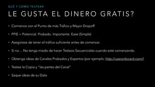 L E G U S TA E L D I N E R O G R AT I S ?
Q U É Y C Ó M O T E S T E A R
• Comience con el Punto de más Tráfico y Mayor Dropoff
• PPIE = Potencial. Probado. Importante. Ease (Simple)
• Asegúrese de tener el tráfico suficiente antes de comenzar.
• Si no… No tenga miedo de hacer Testeos Secuenciales cuando esté comenzando.
• Obtenga ideas de Canales Probados y Expertos (por ejemplo: http://useronboard.com/)
• Testee la Copia y “las partes del Canal”
• Saque ideas de su Data
 