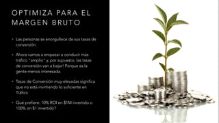 O P T I M I Z A PA R A E L
M A R G E N B R U T O
• Las personas se enorgullece de sus tasas de
conversión
• Ahora vamos a empezar a conducir más
tráfico "amplio" y, por supuesto, las tasas
de conversión van a bajar! Porque es la
gente menos interesada.
• Tasas de Conversión muy elevadas significa
que no está invirtiendo lo suficiente en
Tráfico
• Qué prefiere: 10% ROI en $1M invertido o
100% on $1 invertido?
 