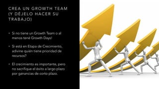 C R E A U N G R O W T H T E A M
( Y D É J E L O H A C E R S U
T R A B A J O )
• Si no tiene un Growth Team o al
menos tené Growth Days!
• Si está en Etapa de Crecimiento,
adivine quién tiene prioridad de
recursos?
• El crecimiento es importante, pero
no sacrifique el éxito a largo plazo
por ganancias de corto plazo.
 