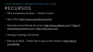 • Mira a empresas exitosas… Testean mucho.
• Buen Sitio: http://www.useronboard.com/
• Descubra cómo/dónde Anuncian: http://www.adbeat.com/ | https://
www.whatrunswhere.com | http://semrush.com/
• Navega, Investiga, Se Cliente
• Este es mi feed… Podes leer lo que yo leo;) Anda a: http://bit.ly/
juansfeedly
R E C U R S O S
D Ó N D E A P R E N D E R Y E N C O N T R A R I D E A S PA R A C O P I A R
 