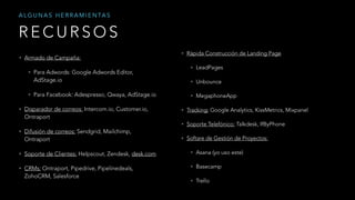 • Armado de Campaña:
• Para Adwords: Google Adwords Editor,
AdStage.io
• Para Facebook: Adespresso, Qwaya, AdStage.io
• Disparador de correos: Intercom.io, Customer.io,
Ontraport
• Difusión de correos: Sendgrid, Mailchimp,
Ontraport
• Soporte de Clientes: Helpscout, Zendesk, desk.com
• CRMs: Ontraport, Pipedrive, Pipelinedeals,
ZohoCRM, Salesforce
R E C U R S O S
A L G U N A S H E R R A M I E N TA S
• Rápida Construcción de Landing Page
• LeadPages
• Unbounce
• MegaphoneApp
• Tracking: Google Analytics, KissMetrics, Mixpanel
• Soporte Telefónico: Talkdesk, IfByPhone
• Softare de Gestión de Proyectos:
• Asana (yo uso este)
• Basecamp
• Trello
 