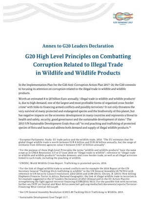Annex to G20 Leaders Declaration
G20 High Level Principles on Combatting
Corruption Related to Illegal Trade
in Wildlife and Wildlife Products
In the Implementation Plan for the G20 Anti-Corruption Action Plan 2017-18, the G20 commits
to focusing its attention on corruption related to the illegal trade in wildlife and wildlife
products.
Worth an estimated 8 to 20 billion Euro annually,1 illegal trade in wildlife and wildlife products2
is, due to high demand, one of the largest and most profitable forms of organized cross-border
crime3 with links to financing armed conflicts and possibly terrorism.4 It not only threatens the
very survival of many protected and endangered species and the biodiversity of this planet, but
has negative impacts on the economic development in many countries and represents a threat to
health and safety, security, good governance and the sustainable development of states.5 The
2015 UN Sustainable Development Goals thus call “to end poaching and trafficking of protected
species of flora and fauna and address both demand and supply of illegal wildlife products.”6
1 European Parliament, Study: EU trade policy and the wildlife trade, 2016: “The EU estimates that the
global illegal wildlife trade is worth between EUR 8 billion and EUR 20 billion annually, but the range of
estimates from different agencies value it between US$7-23 billion annually”.
2 For the purpose of these High Level Principles the terms “wildlife and wildlife products” have the same
scope as in UNEA Resolution 1/3 of 27 June 2014 on “Illegal trade in wildlife”; reference to “illegal trade
in wildlife and wildlife products” includes domestic and cross-border trade, as well as all illegal activities
linked to such trade, including the poaching of wildlife.
3 UNODC, World Wildlife Crime Report: Trafficking in protected species, 2016.
4 For the link of illegal wildlife trade to armed conflicts see for example the 2016 Report of the UN
Secretary General “Tackling illicit trafficking in wildlife” to the UN General Assembly (A/70/951) with
reference to UN Security Council resolutions 2262 (2016) and 2198 (2015); Christy, B. (2015): How Killing
Elephants Finances Terror in Africa, National Geographic; the link of illegal wildlife trade to terrorism is
for example suggested in the G7 Leaders Declaration of 2015 (Elmau) and in the EU Action Plan for
strengthening the fight against terrorist financing (COM(2016) 50/2). For the possible link with terrorism,
further see FATF on Central and West Africa www.fatf-gafi.org/media/fatf/documents/reports/Terrorist-
Financing-West-Central-Africa.pdf.
5 See UN General Assembly Resolution A/69/L.80 Tackling Illicit Trafficking in Wildlife, 2015.
6 Sustainable Development Goal Target 15.7.
 