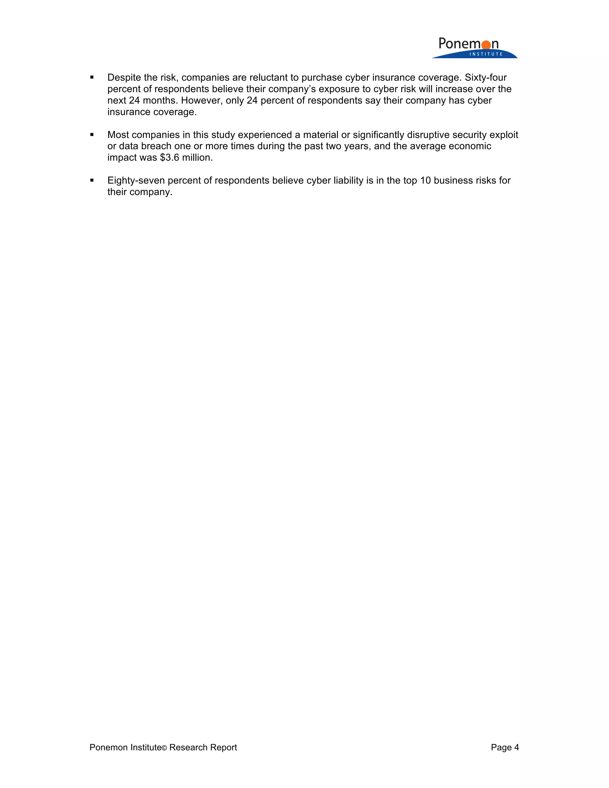 Ponemon Institute© Research Report Page 4
! Despite the risk, companies are reluctant to purchase cyber insurance coverage. Sixty-four
percent of respondents believe their company’s exposure to cyber risk will increase over the
next 24 months. However, only 24 percent of respondents say their company has cyber
insurance coverage.
! Most companies in this study experienced a material or significantly disruptive security exploit
or data breach one or more times during the past two years, and the average economic
impact was $3.6 million.
! Eighty-seven percent of respondents believe cyber liability is in the top 10 business risks for
their company.
 