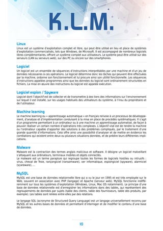 K.L.M.
Linux
Linux est un système d’exploitation complet et libre, qui peut être utilisé en lieu et place de systèmes
d’exploitation commercialisés, tels que Windows, de Microsoft. Il est accompagné de nombreux logiciels
libres complémentaires, offrant un système complet aux utilisateurs. Le système peut être utilisé sur des
serveurs (LAN ou serveurs web), sur des PC ou encore sur des smartphones.
Logiciel
Un logiciel est un ensemble de séquences d’instructions interprétables par une machine et d’un jeu de
données nécessaires à ces opérations. Le logiciel détermine donc les tâches qui peuvent être effectuées
par la machine, ordonne son fonctionnement et lui procure ainsi son utilité fonctionnelle. Les séquences
d’instructions appelées programmes ainsi que les données du logiciel sont ordinairement structurées en
fichiers. La mise en œuvre des instructions du logiciel est appelée exécution.
Logiciel espion / Spyware
Logiciel dont l’objectif est de collecter et de transmettre à des tiers des informations sur l’environnement
sur lequel il est installé, sur les usages habituels des utilisateurs du système, à l’insu du propriétaire et
de l’utilisateur.
Machine learning
Le machine learning ou « apprentissage automatique » en français renvoie à un processus de développe-
ment, d’analyse et d’implémentation conduisant à la mise en place de procédés systématiques. Il s’agit
d’un programme permettant à un ordinateur ou à une machine un apprentissage automatisé, de façon à
pouvoir réaliser un certain nombre d’opérations très complexes. L’objectif visé est de rendre la machine
ou l’ordinateur capable d’apporter des solutions à des problèmes compliqués, par le traitement d’une
grande quantité d’informations. Cela offre ainsi une possibilité d’analyser et de mettre en évidence les
corrélations qui existent entre deux ou plusieurs situations données, et de prédire leurs différentes impli-
cations.
Malware
Malware est la contraction des termes anglais malicious et software. Il désigne un logiciel malveillant
s’attaquant aux ordinateurs, terminaux mobiles et objets connectés.
Le malware est un terme parapluie qui regroupe toutes les formes de logiciels hostiles ou intrusifs :
virus, cheval de Troie, rançongiciel (ransomware), ver informatique, espiongiciel (spyware), alarmiciel
(scareware), …
MySQL
MySQL est une base de données relationnelle libre qui a vu le jour en 1995 et est très employée sur le
Web, souvent en association avec PHP (langage) et Apache (serveur web). MySQL fonctionne indiffé-
remment sur tous les systèmes d’exploitation (Windows, Linux, Mac OS notamment). Le principe d’une
base de données relationnelle est d’enregistrer les informations dans des tables, qui représentent des
regroupements de données par sujets (table des clients, table des fournisseurs, table des produits, par
exemple). Les tables sont reliées entre elles par des relations.
Le langage SQL (acronyme de Structured Query Language) est un langage universellement reconnu par
MySQL et les autres bases de données et permettant d’interroger et de modifier le contenu d’une base
de données.
10
 