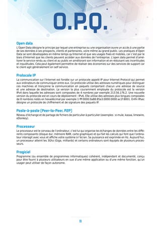 O.P.Q.
Open data
L’Open Data désigne le principe par lequel une entreprise ou une organisation ouvre un accès à une partie
de ses données à ses prospects, clients et partenaires, voire même au grand public. Les pratiques d’Open
Data se sont développées en même temps qu’Internet et que ses usages fixes et mobiles, car c’est par le
biais d’Internet que les clients peuvent accéder aux données de l’entreprise. L’open data permet d’amé-
liorer le service rendu au client et au public en améliorant son information et en réduisant ses incertitudes
et inquiétudes. Cela peut également permettre de réaliser des économies sur des services de support car
le client agit généralement en self service.
Protocole IP
La communication sur l’Internet est fondée sur un protocole appelé IP pour Internet Protocol qui permet
aux ordinateurs de communiquer entre eux. Ce protocole utilise des adresses numériques pour distinguer
ces machines et tronçonne la communication en paquets comportant chacun une adresse de source
et une adresse de destination. La version la plus couramment employée du protocole est la version
IPv4 dans laquelle les adresses sont composées de 4 nombres par exemple 213.56.176.2. Une nouvelle
version du protocole est en cours de déploiement : IPv6. Elle utilise des adresses plus longues composées
de 8 nombres notés en hexadécimal par exemple 1 fff:0000:0a88:85a3:0000:0000:ac1f:8001. Enfin IPsec
désigne un protocole de chiffrement et de signature des paquets IP.
Poste-à-poste (Peer-to-Peer, P2P)
Réseau d’échange et de partage de fichiers de particulier à particulier (exemples : e-mule, kasaa, limewire,
eDonkey).
Processeur
Le processeur est le cerveau de l’ordinateur, c’est lui qui organise les échanges de données entre les diffé-
rents composants (disque dur, mémoire RAM, carte graphique) et qui fait les calculs qui font que l’ordina-
teur interagit avec vous et affiche votre système à l’écran. Sa puissance est exprimée en Hz. Aujourd’hui,
un processeur atteint les 3Ghz (Giga, milliards) et certains ordinateurs sont équipés de plusieurs proces-
seurs.
Progiciel
Programme (ou ensemble de programmes informatiques) cohérent, indépendant et documenté, conçu
pour être fourni à plusieurs utilisateurs en vue d’une même application ou d’une même fonction, qu’un
usager peut utiliser de façon autonome.
11
 