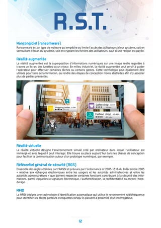 R.S.T.
Rançongiciel (ransomware)
Ransomware est un type de malware qui empêche ou limite l’accès des utilisateurs à leur système, soit en
verrouillant l’écran du système, soit en cryptant les fichiers des utilisateurs, sauf si une rançon est payée.
Réalité augmentée
La réalité augmentée est la superposition d’informations numériques sur une image réelle regardée à
travers un écran, des lunettes ou un viseur. En milieu industriel, la réalité augmentée peut servir à guider
l’opérateur pour effectuer certaines tâches ou certains gestes. Cette technologie peut également être
utilisée pour faire de la formation, ou rendre des étapes de conception moins abstraites afin d’y associer
plus de parties prenantes.
Réalité virtuelle
La réalité virtuelle désigne l’environnement simulé créé par ordinateur dans lequel l’utilisateur est
immergé et avec lequel il peut interagir. Elle trouve sa place aujourd’hui dans les phases de conception
pour faciliter la communication autour d’un prototype numérique, par exemple.
Référentiel général de sécurité (RGS)
Ensemble des règles établies par l’ANSSI et prévues par l’ordonnance no
2005-1516 du 8 décembre 2005
« relative aux échanges électroniques entre les usagers et les autorités administratives et entre les
autorités administratives » que doivent respecter certaines fonctions contribuant à la sécurité des infor-
mations, parmi lesquelles la signature électronique, l’authentification, la confidentialité ou encore l’horo-
datage.
RFID
La RFID désigne une technologie d’identification automatique qui utilise le rayonnement radiofréquence
pour identifier les objets porteurs d’étiquettes lorsqu’ils passent à proximité d’un interrogateur.
12
 