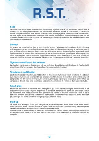 R.S.T.
SaaS
Le mode Saas est un mode d’utilisation d’une solution logicielle que se fait en utilisant l’application à
distance qui est hébergée par l’éditeur. La solution logicielle étant utilisée, le plus souvent, à partir d’un
simple navigateur Internet, elle permet à l’entreprise d’être dégagée de toute contrainte d’installation,
de mise à jour ou de maintenance technique. Elle permet également d’être utilisée et partagée par les
collaborateurs en situation de mobilité. Elle nécessite par contre l’hébergement des données chez un tiers
(éditeur) et un accès Internet.
Serveur
Un serveur est un ordinateur dont la fonction est d’assurer l’adressage de logiciels ou de données aux
ordinateurs connectés, nommés ordinateurs clients. Dans un réseau informatique, le ou les serveur(s)
sont la clé de voûte du système : ils adressent les fichiers aux postes clients qui en font la demande. Côté
fonctionnement, le serveur informatique apporte, de façon automatique, une réponse à la requête d’un
client en respectant tout un ensemble de codifications et de protocoles réseau. Il exerce sa mission en
toute autonomie et en toute permanence, 24 heures sur 24, pour pouvoir offrir une continuité du service.
Signature numérique / électronique
La signature numérique ou électronique est une technique de validation mathématique de l’authenticité
et de l’intégrité d’un message, d’un logiciel ou d’un document électronique.
Simulation / modélisation
Les technologies de simulation, de modélisation et d’ingénierie numérique visent construire et à adapter
aux moyens numériques un ensemble de fonctions mathématiques décrivant un phénomène qui peut
comprendre des dimensions physiques, mécaniques, chimiques, biologiques ou sociales. En modifiant les
variables de départ, il est ainsi possible de prédire les modifications et évolutions d’un système étudié.
Smart grids
Réseau de distribution d’électricité dit « intelligent » qui utilise des technologies informatiques et de
télécommunication avec l’objectif d’optimiser le transport d’énergie des points de production à ceux
de distribution. Ces réseaux doivent donc permettre de faciliter la mise en relation de l’offre et de la
demande entre les producteurs, (notamment d’EnR) et les consommateurs d’électricité. Cette définition
peut s’élargir aux autres systèmes énergétique (gaz, chaleur, froid).
Start-up
Ce terme était au départ utilisé pour désigner de jeunes entreprises, ayant moins d’une année d’exis-
tence, promises à une croissance forte et rapide. Pour être considéré comme start-up, ces entreprises
devaient avoir réalisé au moins un tour de financement extérieur.
L’utilisation de ce mot s’est depuis étendue à de nombreuses PME du secteur technologique, éditeurs ou
autres prestataires de services, qu’elles aient ou non plus d’un an d’existence et une levée de fonds au
compteur.
13
 