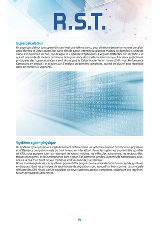 14
R.S.T.
Supercalculateur
Un supercalculateur (ou superordinateur) est un système conçu pour atteindre des performances de calcul
ultra-élevées et ultra-rapides (on parle alos de calcul intensif) de grandes masses de données. L’unité de
calcul est exprimée en flop, qui désigne le « nombre d’opérations à virgules flottantes par seconde » et
qui est une unité de mesure commune de la puissance d’un système informatique. Les deux applications
principales des supercalculateurs sont d’une part le Calcul Haute Performance (CHP, High Performance
Computing en anglais), et d’autre part l’analyse de données complexes, qui est de plus en plus répandue
dans de nombreux segments.
Système cyber-physique
Un système cyber-physique est généralement défini comme un système composé de processus physiques
et d’éléments computationnels de haut niveau en interaction. Parmi les systèmes pouvant être qualifiés
de CPS, nous pouvons citer par exemple les robots mobiles, les véhicules autonomes, les réseaux élec-
triques intelligents, et les smartphones dont l’essor, ces dernières années, a permis de nombreuses avan-
cées à la fois d’un point de vue théorique et d’un point de vue pratique.
D’une manière générale, ces systèmes peuvent être perçus comme une extension du concept de systèmes
embarqués, dont les principes de type boucle de régulation sont aujourd’hui bien connus. La principale
difficulté des CPS réside dans le couplage de deux systèmes, parfois complexes, possédant des représen-
tations temporelles différentes.
 