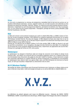 X.Y.Z.
U.V.W.
Virus
Un virus est un programme ou morceau de programme malveillant dont le but est de survivre sur un
système informatique (ordinateur, serveur, appareil mobile, etc.) et, bien souvent, d’en atteindre ou d’en
parasiter les ressources (données, mémoire, réseau). Le mode de survie peut prendre plusieurs formes :
réplication, implantation au sein de programmes légitimes, persistance en mémoire, etc. Pour sa propaga-
tion, un virus utilise tous les moyens disponibles : messagerie, partage de fichiers, portes dérobées, page
Internet frauduleuse, clés USB…
Web
Le Web est le terme communément employé pour parler du World Wide Web, ou WWW, traduit en fran-
çais par la toile d’araignée mondiale. Il fait référence au système hypertexte fonctionnant sur le réseau
informatique mondial Internet. Par abus de langage, le Web désigne de façon plus large tout ce qui se
rapproche à cet univers Internet. On ne fait plus toujours aujourd’hui la distinction technique entre ce que
définit le Web et ce que définit Internet.
Inventé par Tim Berners-Lee et Robert Cailliau à la fin des années 1980, le Web se résume à cet outil
qui permet la consultation, via un navigateur, de pages de sites Internet (ou sites Web). Il ne représente
qu’une partie de ce que comporte réellement Internet avec, notamment, les applications de courrier élec-
tronique et le partage de fichiers en P2P, entre autres.
Webdesigner
Le webdesigner (ou designer d’interfaces web) est chargé de concevoir et de réaliser le design d’une
interface web : son métier ne se résume pas à la conception graphique seule car il s’attache avant tout
à la formalisation des interactions des pages du site web. Créatif et novateur, il tient néanmoins compte
des contraintes spécifiques au support Internet en termes d’ergonomie, d’utilisabilité et d’accessibilité.
Le webdesigner peut exercer dans une agence Web, dans une ESN (Entreprise de Services du Numé-
rique), en tant que travailleur indépendant ou directement chez le client.
Wi-Fi (Wireless Fidelity)
Technologie de réseau informatique sans fil pouvant fonctionner pour construire un réseau interne accé-
dant à Internet à haut débit. Cette technologie est basée sur la norme IEEE 802.11 (ISO/CEI 8802-11).
15
Les définitions du présent glossaire sont issues de différentes sources : Glossaire de l’ANSSI, SYNTEC
NUMERIQUE, CIGREF, Conseil National du Numérique, AFNOR, Rapport Technologies Clés 2020 et wikipedia.fr
 