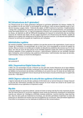A.B.C.
3
5G (Infrastructures de 5e
génération)
Les infrastructures de la 5ème génération désignent la prochaine génération de réseaux mobiles 5G,
qui succèdera à la 4G vers 2020. La technologie 4G est efficace, mais ne pourra répondre seule à l’arri-
vée de nouveaux usages clients : l’Internet des objets, le M2M (machine to machine), l’implémentation
« temps réel » d’applications innovantes, des services respectueux de l’environnement, une convergence
fluide fixe-mobile partout, etc. Il s’agit principalement d’assurer une couverture plus large et homogène
du réseau, de répondre au défi de l’efficacité énergétique et d’assurer la connectivité avec les données
massives de l’Internet des objets. De tels usages requièrent une infrastructure très flexible, capable de
déployer puis d’opérer très rapidement et facilement de nouveaux services. La 5G devrait aussi permettre
d’assurer la continuité et la qualité de l’expérience de l’utilisateur
Administrateur système
De manière simplifiée, l’administrateur système s’occupe des serveurs des organisations. Il peut aussi se
charger de l’installation, du paramétrage, de la mise à jour, de la sauvegarde ou encore du support du
serveur. Mais sa mission ne s’arrête pas à installer et résoudre les problèmes des serveurs qu’il a mis en
place. Son rôle est aussi de faire preuve d’une véritable expertise auprès des clients en proposant des
solutions adaptées à leurs problèmes de serveur. L’administrateur système est une véritable interface
dans l’entreprise, entre le directeur des systèmes d’information, l’administrateur des bases de données,
l’administrateur réseau ou encore les développeurs.
Adresse IP
Voir protocole IP.
ADSL (Asymmetrical Digital Subscriber Line)
L’ADSL est une technologie d’accès à Internet qui tire parti des hautes fréquences de la ligne télépho-
nique pour transmettre des données numériques à très haute vitesse. Une partie de la bande passante
est dédiée à la transmission de données multimédias et une autre à la voix. En raison de son faible coût,
cette technologie est largement mise en œuvre par les fournisseurs d’accès à Internet pour le support des
accès dits « haut-débit ».
ANSSI (Agence nationale de la sécurité des systèmes d’information)
L’Agence nationale de la sécurité des systèmes d’information est un service français en charge d’assurer
la sécurité des informations sensibles de l’État Français et d’une mission de conseil et de soutien aux
administrations et aux opérateurs d’importance vitale.
Big data
Le big data désigne la capacité à collecter, stocker et traiter en temps réel des flux très importants de don-
nées de nature diverse en vue de leur appliquer toutes sortes de traitements analytiques et statistiques
avancés qui relèvent de l’intelligence artificielle (analyse prédictive, machine learning, deep learning,
etc). Avec les bons outils de traitement et d’analyse, ces données permettent d’optimiser la chaîne de
production en identifiant de manière très fine les problèmes qui surviennent. Elles permettent également
d’accroître la connaissance sur les habitudes et préférences des consommateurs.
 