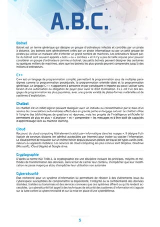 A.B.C.
5
Botnet
Botnet est un terme générique qui désigne un groupe d’ordinateurs infectés et contrôlés par un pirate
à distance. Les botnets sont généralement créés par un pirate informatique ou par un petit groupe de
pirates qui utilise un malware afin d’infecter un grand nombre de machines. Les ordinateurs faisant par-
tie du botnet sont souvent appelés « bots » ou « zombies » et il n’y a pas de taille requise pour pouvoir
considérer un groupe d’ordinateurs comme un botnet. Les petits botnets peuvent désigner des centaines
ou quelques milliers de machines, alors que les botnets les plus grands peuvent comprendre jusqu’à des
millions d’ordinateurs.
C++
C++ est un langage de programmation compilé, permettant la programmation sous de multiples para-
digmes comme la programmation procédurale, la programmation orientée objet et la programmation
générique. Le langage C++ n’appartient à personne et par conséquent n’importe qui peut l’utiliser sans
besoin d’une autorisation ou obligation de payer pour avoir le droit d’utilisation. C++ est l’un des lan-
gages de programmation les plus populaires, avec une grande variété de plates-formes matérielles et de
systèmes d’exploitation.
Chatbot
Un chatbot est un robot logiciel pouvant dialoguer avec un individu ou consommateur par le biais d’un
service de conversations automatisées effectuées en grande partie en langage naturel. Le chatbot utilise
à l’origine des bibliothèques de questions et réponses, mais les progrès de l’intelligence artificielle lui
permettent de plus en plus « d’analyser » et « comprendre » les messages et d’être doté de capacités
d’apprentissage liées au machine learning.
Cloud
Raccourci du cloud computing littéralement traduit par« informatique dans les nuages ». Il désigne l’uti-
lisation de serveurs distants (en général accessibles par Internet) pour traiter ou stocker l’information.
Le cloud permet de travailler sur un même fichier depuis plusieurs postes de travail de types variés (ordi-
nateurs ou appareils mobiles). Les services de cloud computing les plus connus sont Dropbox, Onedrive
(Microsoft), iCloud (Apple) et Google drive.
Cryptographie
D’après la norme ISO 7498-2, la cryptographie est une discipline incluant les principes, moyens et mé-
thodes de transformation des données, dans le but de cacher leur contenu, d’empêcher que leur modifi-
cation ne passe inaperçue et/ou d’empêcher leur utilisation non autorisée
Cybersécurité
État recherché pour un système d’information lui permettant de résister à des événements issus du
cyberespace susceptibles de compromettre la disponibilité, l’intégrité ou la confidentialité des données
stockées, traitées ou transmises et des services connexes que ces systèmes offrent ou qu’ils rendent ac-
cessibles. La cybersécurité fait appel à des techniques de sécurité des systèmes d’information et s’appuie
sur la lutte contre la cybercriminalité et sur la mise en place d’une cyberdéfense.
 