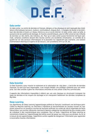 D.E.F.
6
Data center
Un data center, ou centre de données en français, désigne un lieu physique où sont regroupés des instal-
lations informatiques (serveurs, routeurs, commutateurs, disques durs...) chargées de stocker et de distri-
buer des données à travers un réseau interne ou via un accès Internet. Un data center, selon sa taille, la
puissance de ses systèmes de stockage, et d’autres caractéristiques, peut en effet conserver des milliards
de données sur des clients, des individus, etc. Pour qu’un data center puisse fonctionner de façon opti-
male, certaines conditions doivent être réunies comme une excellente climatisation, un contrôle de la
qualité de l’air (les serveurs informatiques et la poussière ne s’apprécient pas vraiment), une solution
d’alimentation électrique d’urgence et de secours, une surveillance 24 h sur 24, etc.
Data Scientist
Le Data Scientist a pour mission le traitement et la valorisation de « big data », c’est-à-dire de données
massives. En tant que haut responsable, il est chargé d’établir une stratégie cohérente pour son entre-
prise. Son rôle consiste à gérer les informations entrantes et à les utiliser à des fins commerciales.
Il apporte des informations impossibles à obtenir par une voie classique en structurant (comparer les
types de données et les moyens de stockage) et en manipulant habilement les données complexes du
Big Data.
Deep Learning
Les algorithmes de Deep Learning (apprentissage profond en français) constituent une technique parti-
culière du Machine Learning. Ils cherchent à reproduire le fonctionnement du cerveau humain et s’ap-
puient aujourd’hui sur plusieurs couches de neurones artificiels (ou unités de calcul) organisées de façon
hiérarchique. Les couches inférieures cherchent d’abord à catégoriser les éléments les plus simples avant
de s’attaquer à des caractéristiques plus complexes. Pour un texte, l’algorithme de Deep Learning se
concentrera d’abord sur l’apprentissage des lettres avant de passer aux mots puis aux phrases. Au fur et
à mesure de son apprentissage, l’algorithme va être capable de réorganiser l’information pour apprendre
à reconnaître d’autres informations.
 