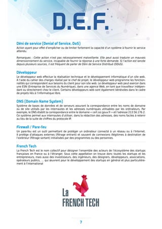 D.E.F.
Déni de service (Denial of Service, DoS)
Action ayant pour effet d’empêcher ou de limiter fortement la capacité d’un système à fournir le service
attendu.
Remarques : Cette action n’est pas nécessairement malveillante. Elle peut aussi traduire un mauvais
dimensionnement du service, incapable de fournir la réponse à une forte demande. Si l’action est lancée
depuis plusieurs sources, il est fréquent de parler de Déni de Service Distribué (DDoS).
Développeur
Le développeur web effectue la réalisation technique et le développement informatique d’un site web.
A l’aide du cahier des charges réalisé par le chef de projet, le développeur web programme les fonction-
nalités qui correspondent aux besoins du client pour son site web. Le développeur web peut exercer dans
une ESN (Entreprise de Services du Numérique), dans une agence Web, en tant que travailleur indépen-
dant ou directement chez le client. Certains développeurs web sont également bénévoles dans le cadre
de projets liés à l’informatique libre.
DNS (Domain Name System)
Système de bases de données et de serveurs assurant la correspondance entre les noms de domaine
ou de site utilisés par les internautes et les adresses numériques utilisables par les ordinateurs. Par
exemple, le DNS établit la correspondance entre le domaine « cert.ssi.gouv.fr » et l’adresse 213.56.176.2.
Ce système permet aux internautes d’utiliser, dans la rédaction des adresses, des noms faciles à retenir
au lieu de la suite de chiffres du protocole IP.
Firewall / Pare-feu
Un pare-feu est un outil permettant de protéger un ordinateur connecté à un réseau ou à l’Internet.
Il protège d’attaques externes (filtrage entrant) et souvent de connexions illégitimes à destination de
l’extérieur (filtrage sortant) initialisées par des programmes ou des personnes.
French Tech
La French Tech est le nom collectif pour désigner l’ensemble des acteurs de l’écosystème des startups
françaises en France ou à l’étranger. Sous cette appellation on trouve donc toutes les startups et les
entrepreneurs, mais aussi des investisseurs, des ingénieurs, des designers, développeurs, associations,
opérateurs publics, … qui œuvrent pour le développement des startups en général et plus particulière-
ment à l’international
7
 