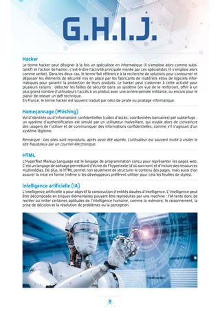 8
G.H.I.J.
Hacker
Le terme hacker peut désigner à la fois un spécialiste en informatique (il s’emploie alors comme subs-
tantif) et l’action de hacker, c’est-à-dire l’activité principale menée par ces spécialistes (il s’emploie alors
comme verbe). Dans les deux cas, le terme fait référence à la recherche de solutions pour contourner et
dépasser les éléments de sécurité mis en place par les fabricants de matériels et/ou de logiciels infor-
matiques pour garantir la protection de leurs produits. Le hacker peut s’adonner à cette activité pour
plusieurs raisons : détecter les failles de sécurité dans un système (en vue de le renforcer), offrir à un
plus grand nombre d’utilisateurs l’accès à un produit avec une arrière-pensée militante, ou encore pour le
plaisir de relever un défi technique.
En France, le terme hacker est souvent traduit par celui de pirate ou piratage informatique.
Hameçonnage (Phishing)
Vol d’identités ou d’informations confidentielles (codes d’accès, coordonnées bancaires) par subterfuge :
un système d’authentification est simulé par un utilisateur malveillant, qui essaie alors de convaincre
des usagers de l’utiliser et de communiquer des informations confidentielles, comme s’il s’agissait d’un
système légitime.
Remarque : Les sites sont reproduits, après avoir été aspirés. L’utilisateur est souvent invité à visiter le
site frauduleux par un courrier électronique.
HTML
L’HyperText Markup Language est le langage de programmation conçu pour représenter les pages web.
C’est un langage de balisage permettant d’écrire de l’hypertexte (d’où son nom) et d’inclure des ressources
multimédias. De plus, le HTML permet non seulement de structurer le contenu des pages, mais aussi d’en
assurer la mise en forme (même si les développeurs préfèrent utiliser pour cela les feuilles de styles).
Intelligence artificielle (IA)
L’intelligence artificielle a pour objectif la construction d’entités douées d’intelligence. L’intelligence peut
être décomposée en briques élémentaires pouvant être reproduites par une machine : l’IA tente donc de
recréer ou imiter certaines aptitudes de l’intelligence humaine, comme la mémoire, le raisonnement, la
prise de décision et la résolution de problèmes ou la perception.
 
