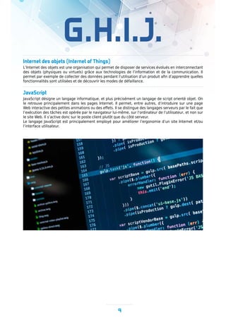 G.H.I.J.
9
Internet des objets (Internet of Things)
L’Internet des objets est une organisation qui permet de disposer de services évolués en interconnectant
des objets (physiques ou virtuels) grâce aux technologies de l’information et de la communication. Il
permet par exemple de collecter des données pendant l’utilisation d’un produit afin d’apprendre quelles
fonctionnalités sont utilisées et de découvrir les modes de défaillance.
JavaScript
JavaScript désigne un langage informatique, et plus précisément un langage de script orienté objet. On
le retrouve principalement dans les pages Internet. Il permet, entre autres, d’introduire sur une page
Web interactive des petites animations ou des effets. Il se distingue des langages serveurs par le fait que
l’exécution des tâches est opérée par le navigateur lui-même, sur l’ordinateur de l’utilisateur, et non sur
le site Web. Il s’active donc sur le poste client plutôt que du côté serveur.
Le langage JavaScript est principalement employé pour améliorer l’ergonomie d’un site Internet et/ou
l’interface utilisateur.
 