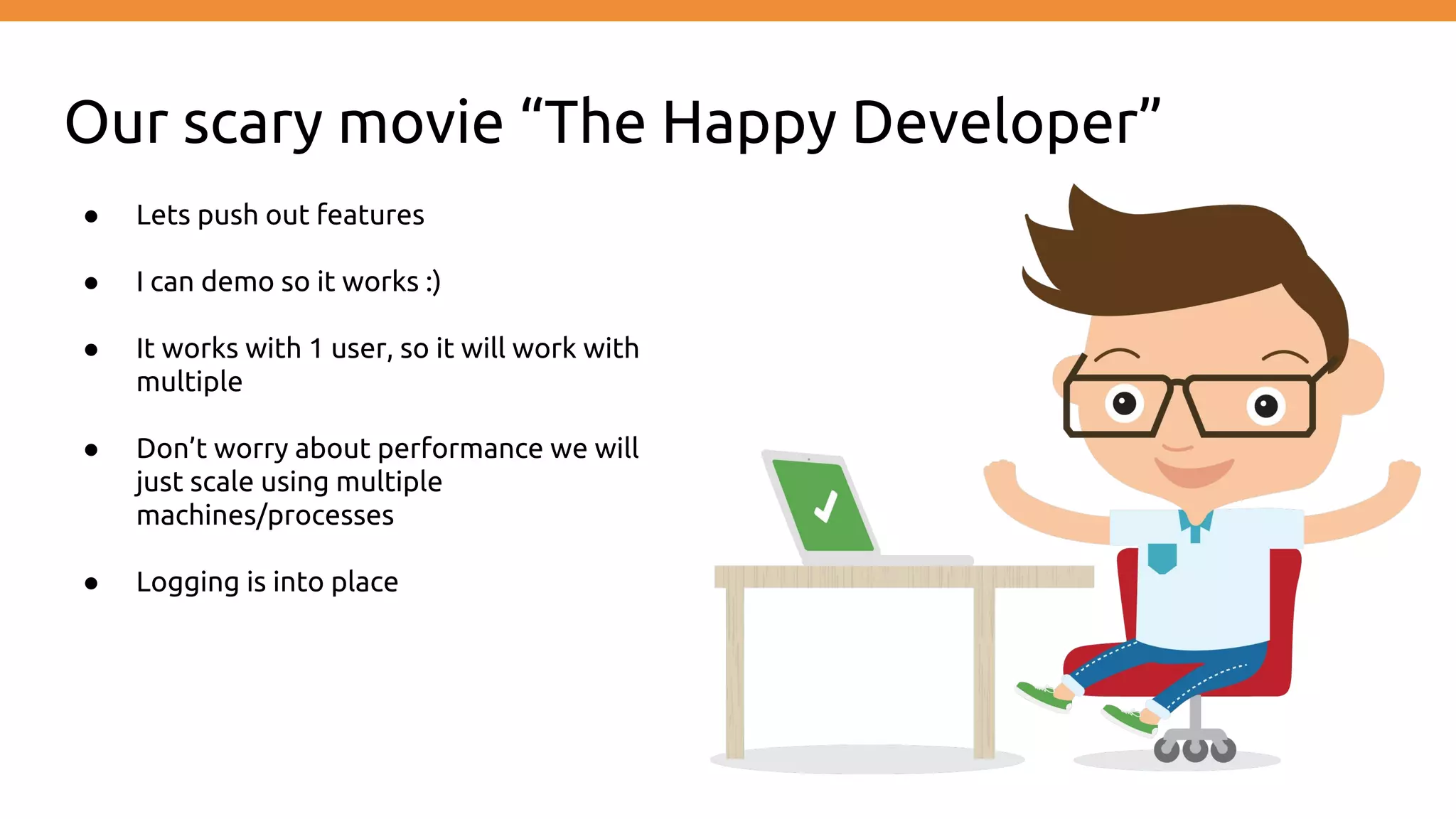 Our scary movie “The Happy Developer”
● Lets push out features
● I can demo so it works :)
● It works with 1 user, so it will work with
multiple
● Don’t worry about performance we will
just scale using multiple
machines/processes
● Logging is into place
 