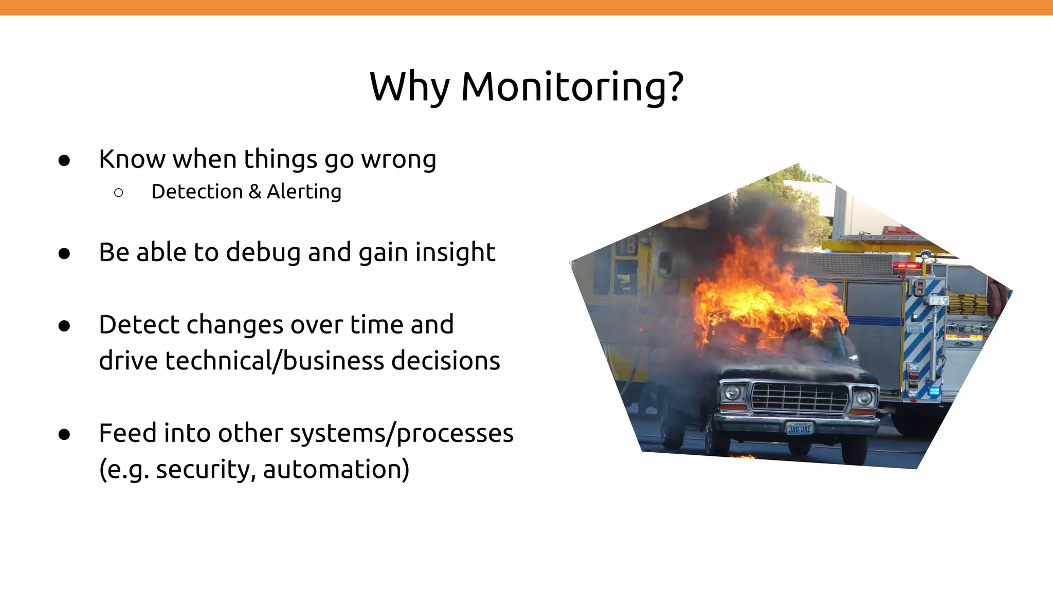 Why Monitoring?
● Know when things go wrong
○ Detection & Alerting
● Be able to debug and gain insight
● Detect changes over time and
drive technical/business decisions
● Feed into other systems/processes
(e.g. security, automation)
 