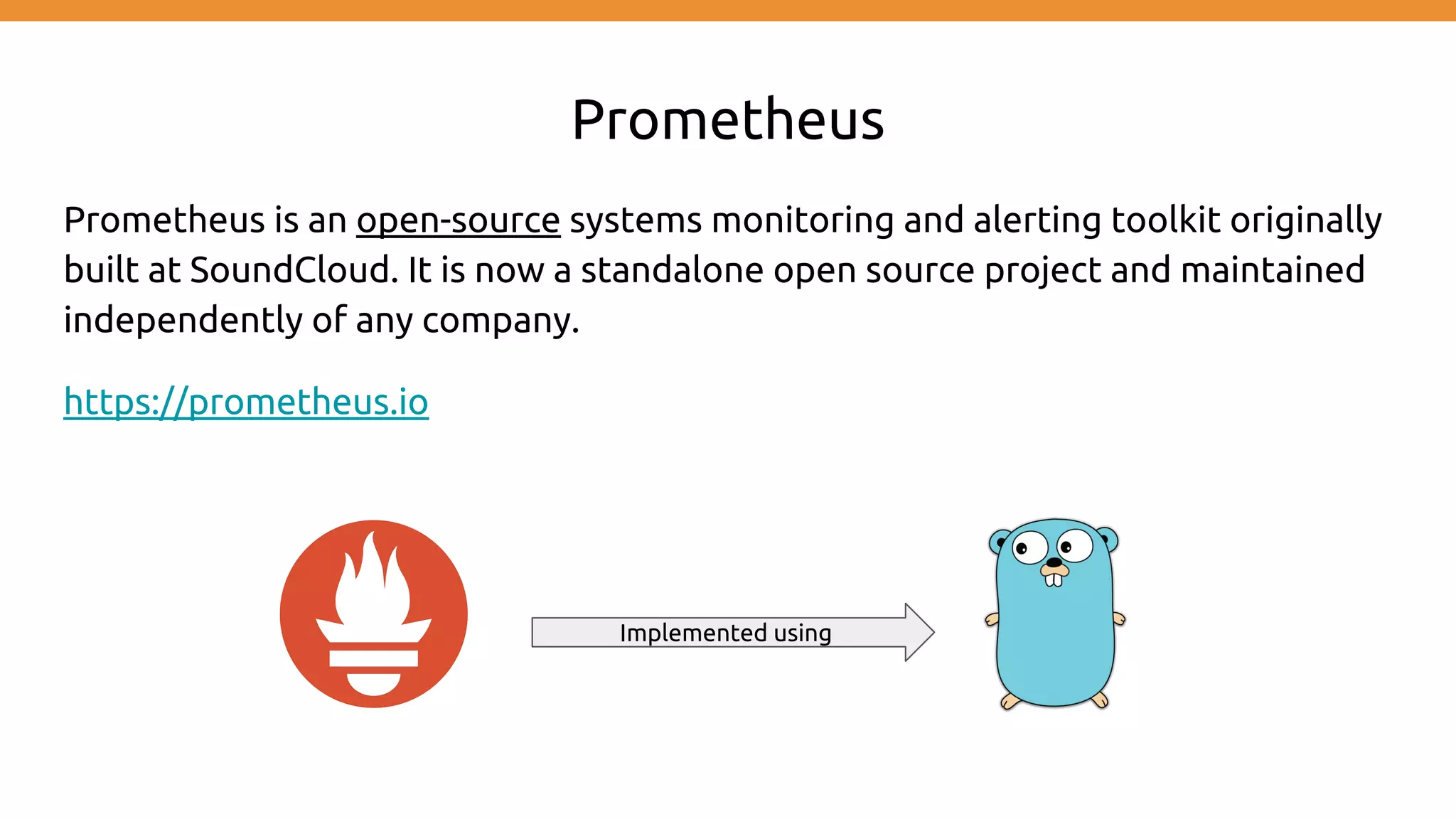 Prometheus
Prometheus is an open-source systems monitoring and alerting toolkit originally
built at SoundCloud. It is now a standalone open source project and maintained
independently of any company.
https://prometheus.io
Implemented using
 