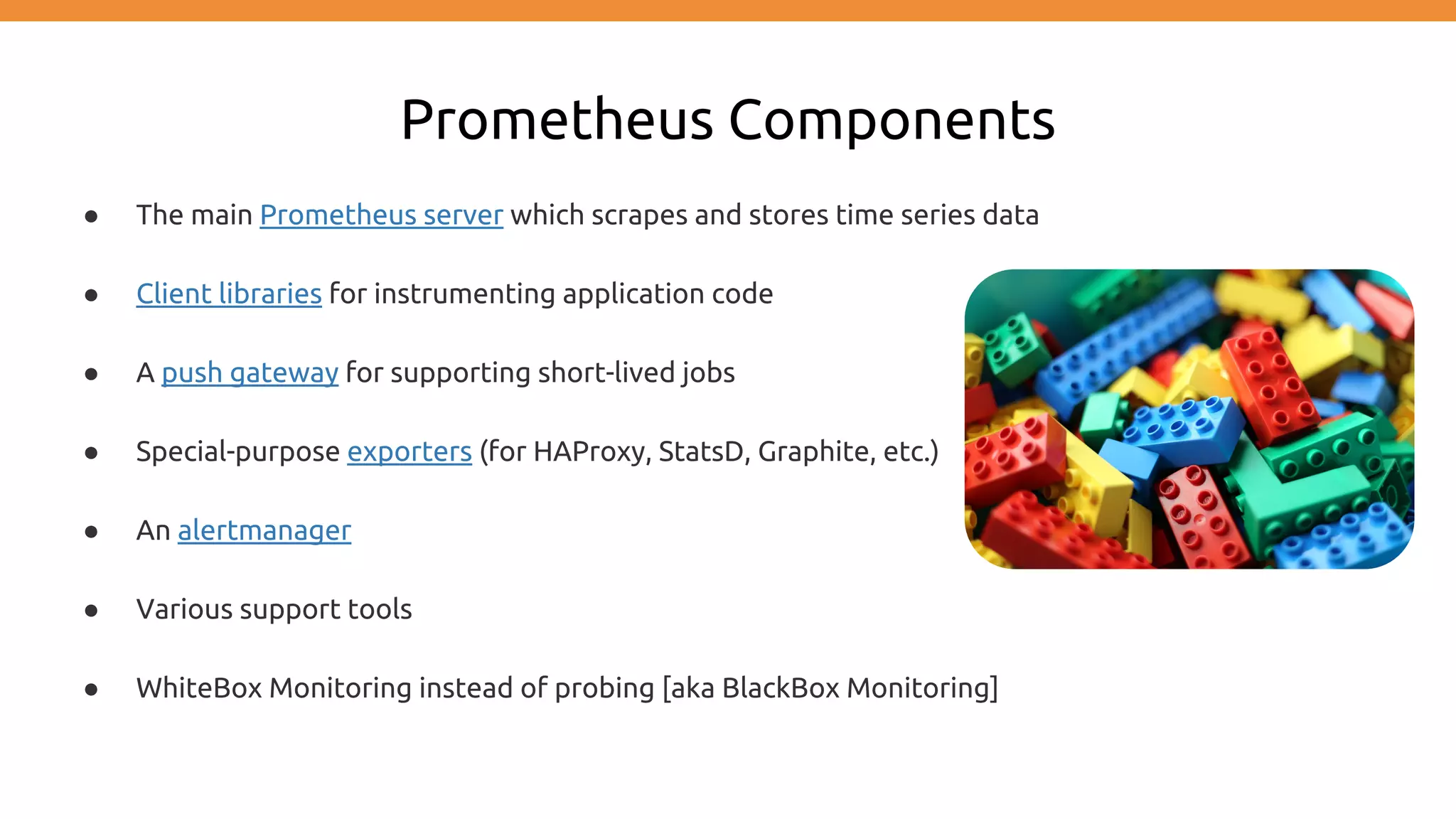 Prometheus Components
● The main Prometheus server which scrapes and stores time series data
● Client libraries for instrumenting application code
● A push gateway for supporting short-lived jobs
● Special-purpose exporters (for HAProxy, StatsD, Graphite, etc.)
● An alertmanager
● Various support tools
● WhiteBox Monitoring instead of probing [aka BlackBox Monitoring]
 