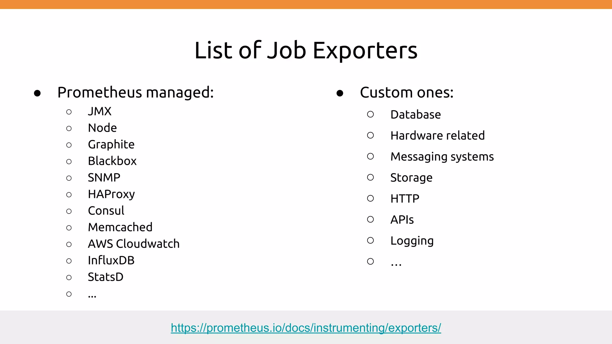 List of Job Exporters
● Prometheus managed:
○ JMX
○ Node
○ Graphite
○ Blackbox
○ SNMP
○ HAProxy
○ Consul
○ Memcached
○ AWS Cloudwatch
○ InfluxDB
○ StatsD
○ ...
● Custom ones:
○ Database
○ Hardware related
○ Messaging systems
○ Storage
○ HTTP
○ APIs
○ Logging
○ …
https://prometheus.io/docs/instrumenting/exporters/
 