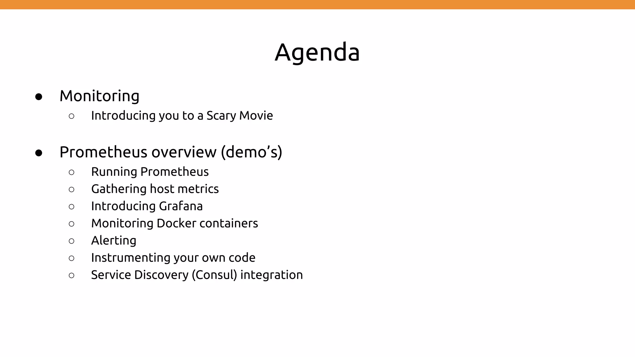 Agenda
● Monitoring
○ Introducing you to a Scary Movie
● Prometheus overview (demo’s)
○ Running Prometheus
○ Gathering host metrics
○ Introducing Grafana
○ Monitoring Docker containers
○ Alerting
○ Instrumenting your own code
○ Service Discovery (Consul) integration
 