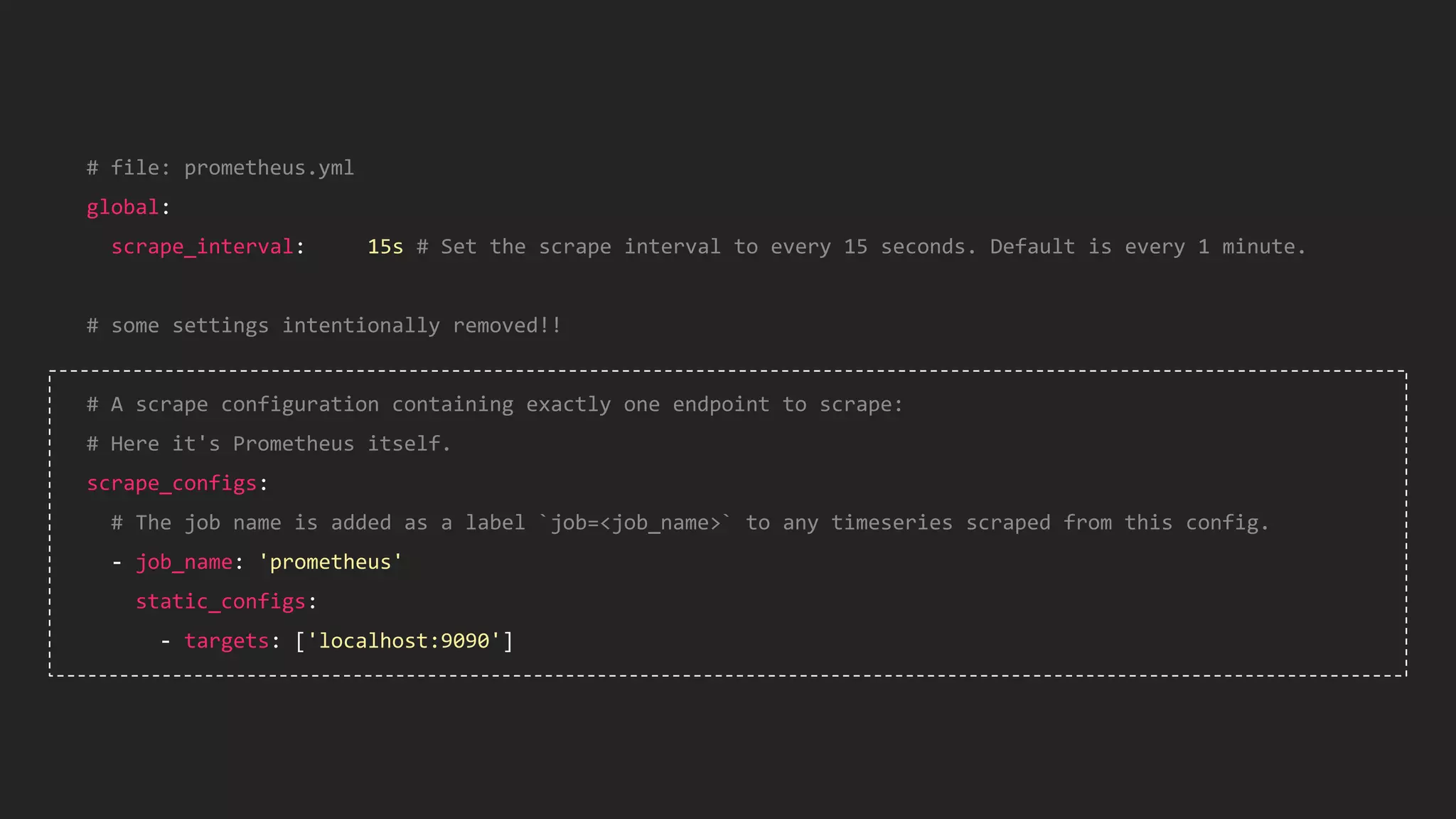 # file: prometheus.yml
global:
scrape_interval: 15s # Set the scrape interval to every 15 seconds. Default is every 1 minute.
# some settings intentionally removed!!
# A scrape configuration containing exactly one endpoint to scrape:
# Here it's Prometheus itself.
scrape_configs:
# The job name is added as a label `job=<job_name>` to any timeseries scraped from this config.
- job_name: 'prometheus'
static_configs:
- targets: ['localhost:9090']
 