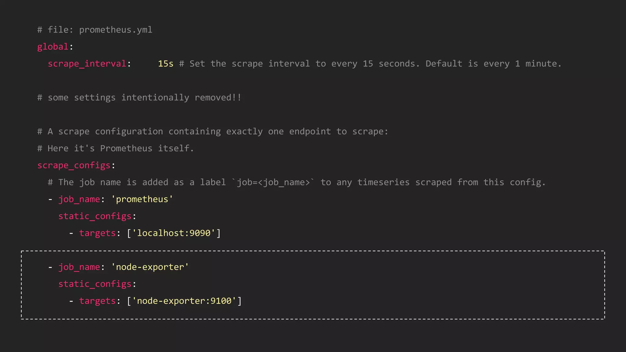 38
# file: prometheus.yml
global:
scrape_interval: 15s # Set the scrape interval to every 15 seconds. Default is every 1 minute.
# some settings intentionally removed!!
# A scrape configuration containing exactly one endpoint to scrape:
# Here it's Prometheus itself.
scrape_configs:
# The job name is added as a label `job=<job_name>` to any timeseries scraped from this config.
- job_name: 'prometheus'
static_configs:
- targets: ['localhost:9090']
- job_name: 'node-exporter'
static_configs:
- targets: ['node-exporter:9100']
 