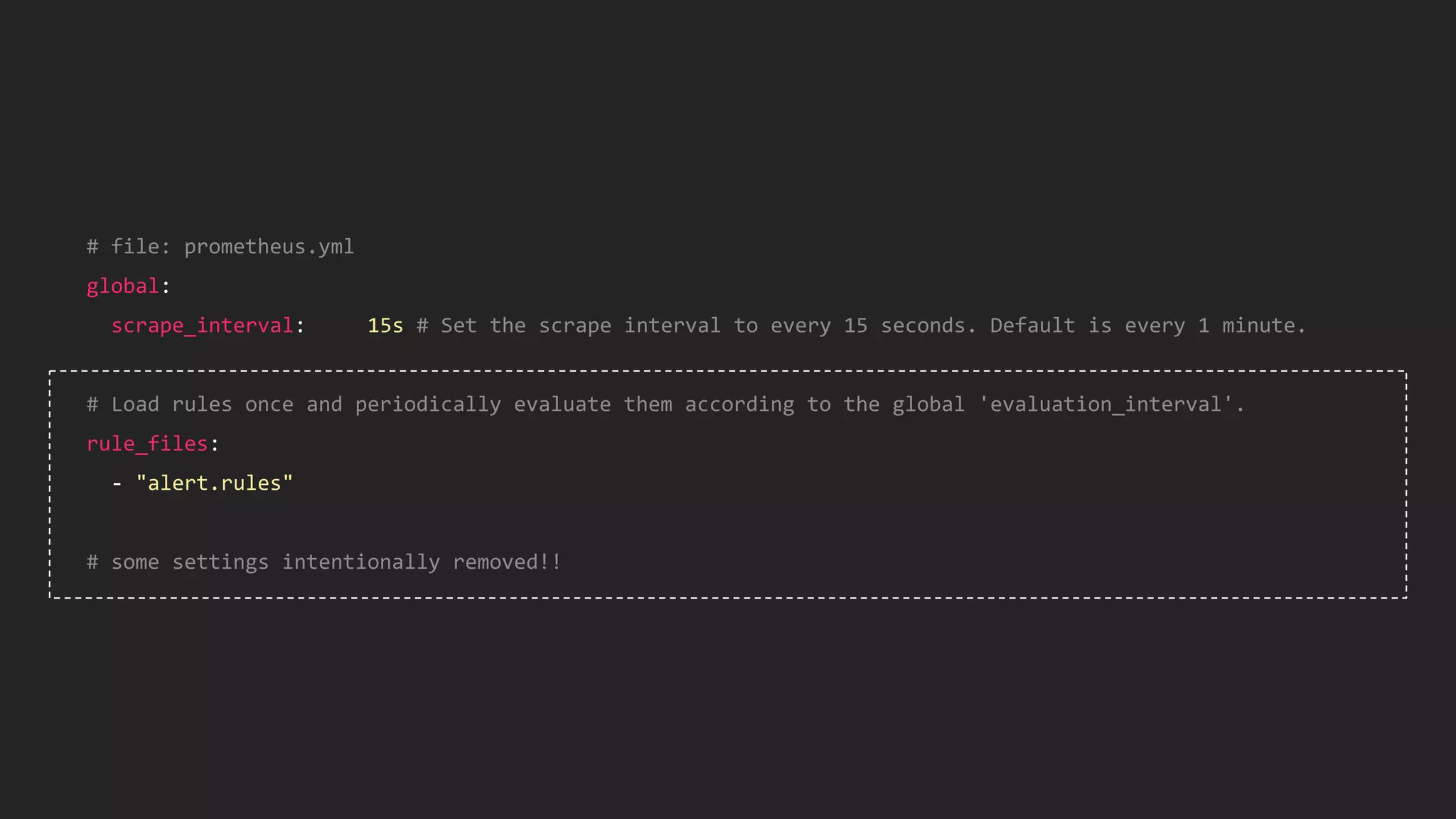# file: prometheus.yml
global:
scrape_interval: 15s # Set the scrape interval to every 15 seconds. Default is every 1 minute.
# Load rules once and periodically evaluate them according to the global 'evaluation_interval'.
rule_files:
- "alert.rules"
# some settings intentionally removed!!
 