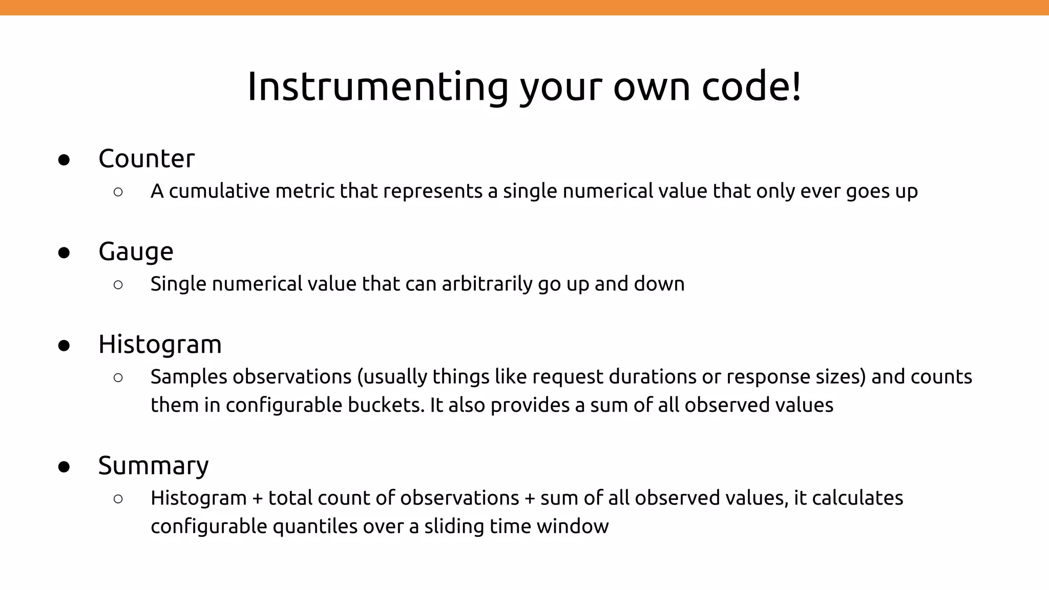 Instrumenting your own code!
● Counter
○ A cumulative metric that represents a single numerical value that only ever goes up
● Gauge
○ Single numerical value that can arbitrarily go up and down
● Histogram
○ Samples observations (usually things like request durations or response sizes) and counts
them in configurable buckets. It also provides a sum of all observed values
● Summary
○ Histogram + total count of observations + sum of all observed values, it calculates
configurable quantiles over a sliding time window
 