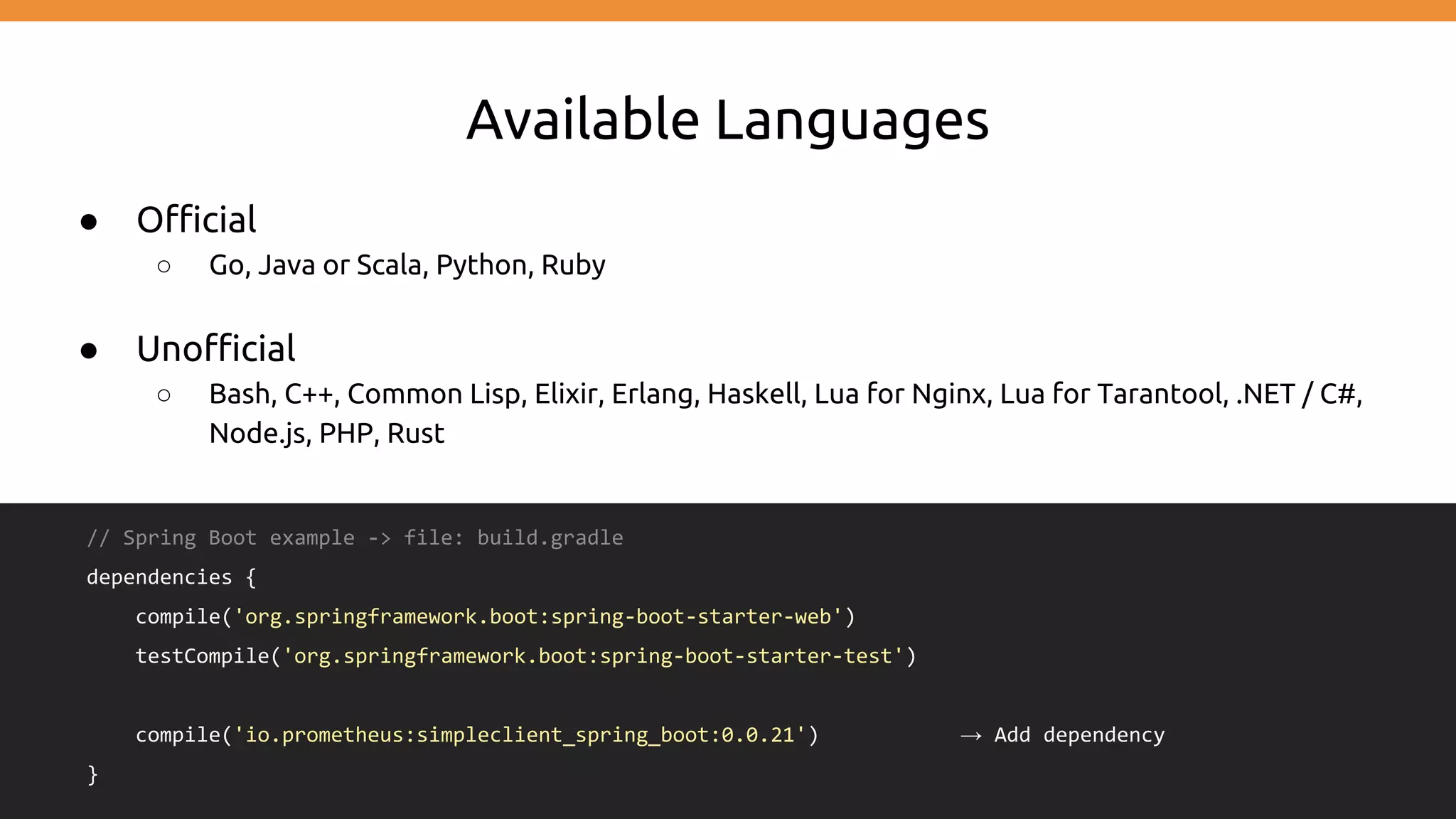 Available Languages
● Official
○ Go, Java or Scala, Python, Ruby
● Unofficial
○ Bash, C++, Common Lisp, Elixir, Erlang, Haskell, Lua for Nginx, Lua for Tarantool, .NET / C#,
Node.js, PHP, Rust
// Spring Boot example -> file: build.gradle
dependencies {
compile('org.springframework.boot:spring-boot-starter-web')
testCompile('org.springframework.boot:spring-boot-starter-test')
compile('io.prometheus:simpleclient_spring_boot:0.0.21') → Add dependency
}
 