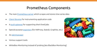 Prometheus Components
● The main Prometheus server which scrapes and stores time series data
● Client libraries for instrumenting application code
● A push gateway for supporting short-lived jobs
● Special-purpose exporters (for HAProxy, StatsD, Graphite, etc.)
● An alertmanager
● Various support tools
● WhiteBox Monitoring instead of probing [aka BlackBox Monitoring]
 