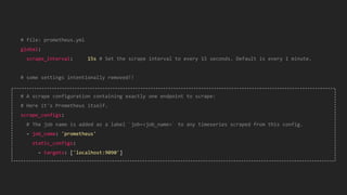 # file: prometheus.yml
global:
scrape_interval: 15s # Set the scrape interval to every 15 seconds. Default is every 1 minute.
# some settings intentionally removed!!
# A scrape configuration containing exactly one endpoint to scrape:
# Here it's Prometheus itself.
scrape_configs:
# The job name is added as a label `job=<job_name>` to any timeseries scraped from this config.
- job_name: 'prometheus'
static_configs:
- targets: ['localhost:9090']
 