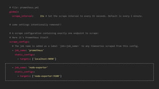 38
# file: prometheus.yml
global:
scrape_interval: 15s # Set the scrape interval to every 15 seconds. Default is every 1 minute.
# some settings intentionally removed!!
# A scrape configuration containing exactly one endpoint to scrape:
# Here it's Prometheus itself.
scrape_configs:
# The job name is added as a label `job=<job_name>` to any timeseries scraped from this config.
- job_name: 'prometheus'
static_configs:
- targets: ['localhost:9090']
- job_name: 'node-exporter'
static_configs:
- targets: ['node-exporter:9100']
 