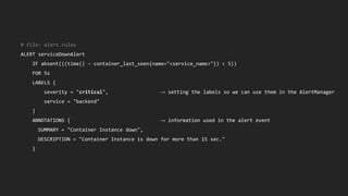 # file: alert.rules
ALERT serviceDownAlert
IF absent(((time() - container_last_seen{name="<service_name>"}) < 5))
FOR 5s
LABELS {
severity = "critical", → setting the labels so we can use them in the AlertManager
service = "backend"
}
ANNOTATIONS { → information used in the alert event
SUMMARY = "Container Instance down",
DESCRIPTION = "Container Instance is down for more than 15 sec."
}
 
