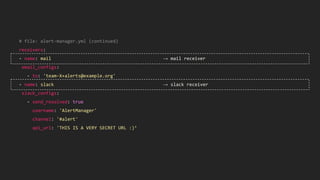 # file: alert-manager.yml (continued)
receivers:
- name: mail → mail receiver
email_configs:
- to: 'team-X+alerts@example.org'
- name: slack → slack receiver
slack_configs:
- send_resolved: true
username: 'AlertManager'
channel: '#alert'
api_url: 'THIS IS A VERY SECRET URL :)’
 