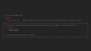 # file: prometheus.yml
global:
scrape_interval: 15s # Set the scrape interval to every 15 seconds. Default is every 1 minute.
# Load rules once and periodically evaluate them according to the global 'evaluation_interval'.
rule_files:
- "alert.rules"
# some settings intentionally removed!!
 